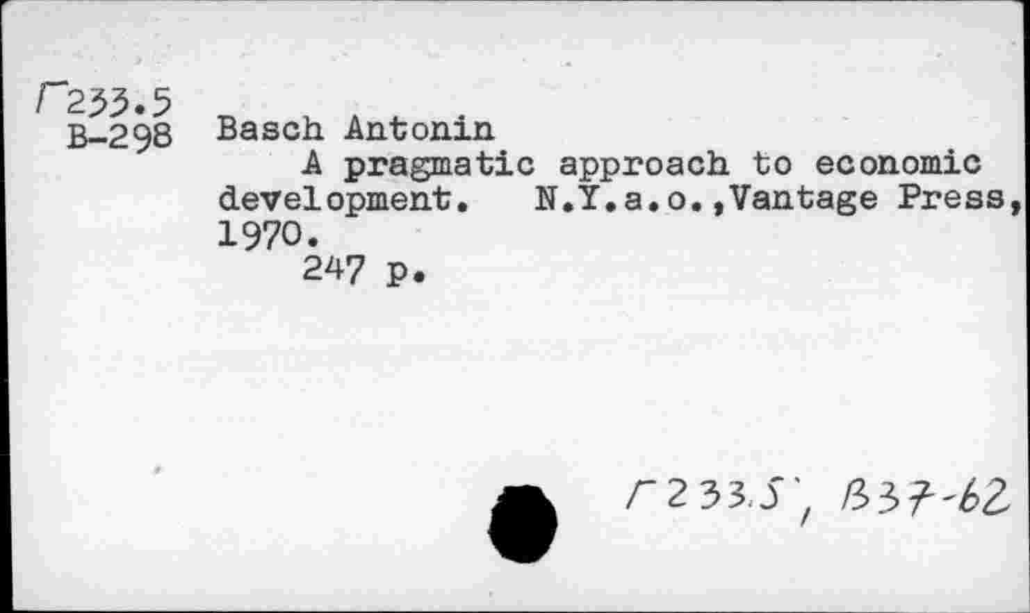 ﻿r233.5
B-298
Basch Antonin
A pragmatic approach to economic development. N.Y.a.o.»Vantage Press, 1970.
247 p.
r233.5/